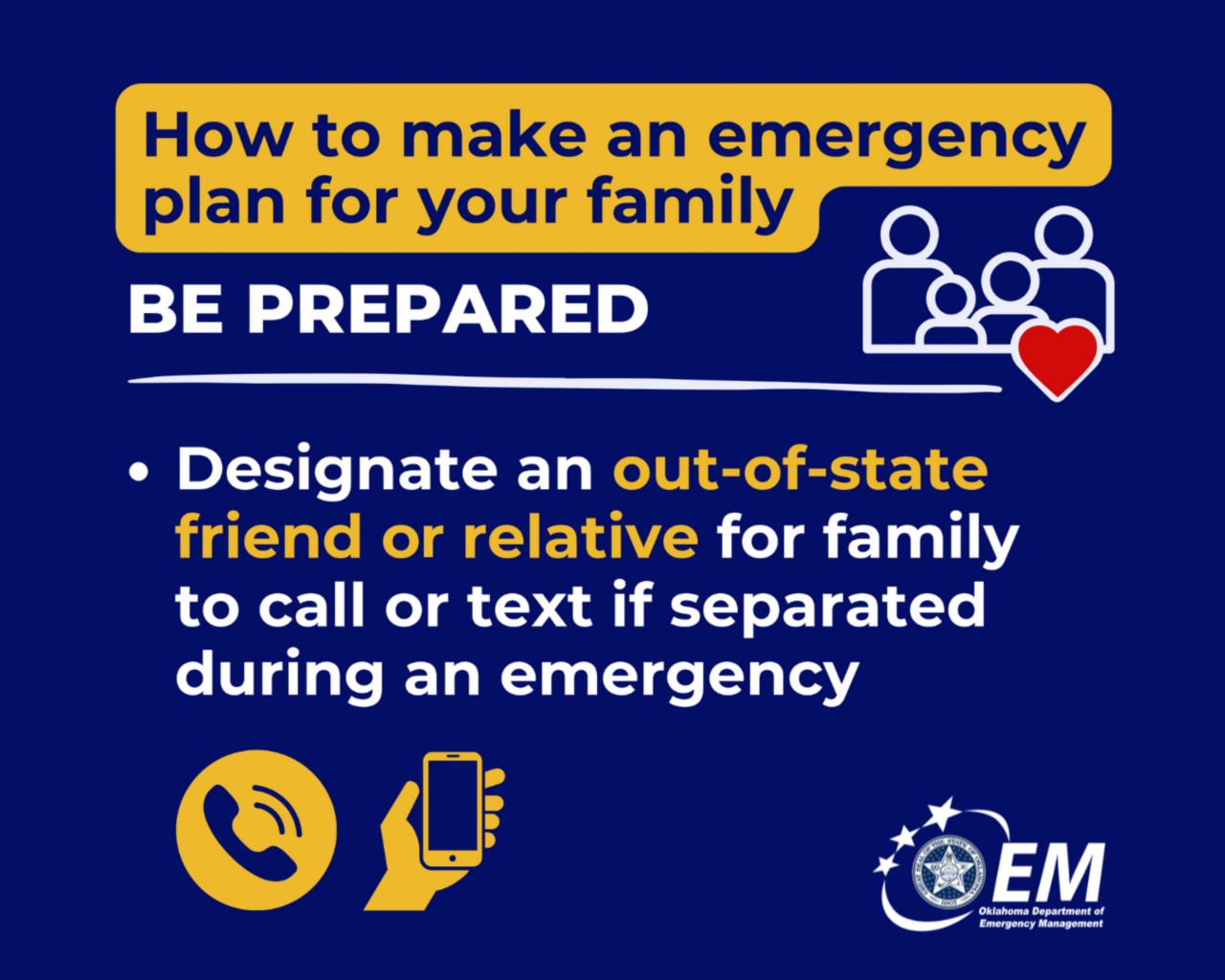 How to make an emergency plan for your family. Be Prepared. Designate an out-of-state friend or relative for family to call or text if separated during an emergency. Logo, Oklahoma Department of Emergency Management.