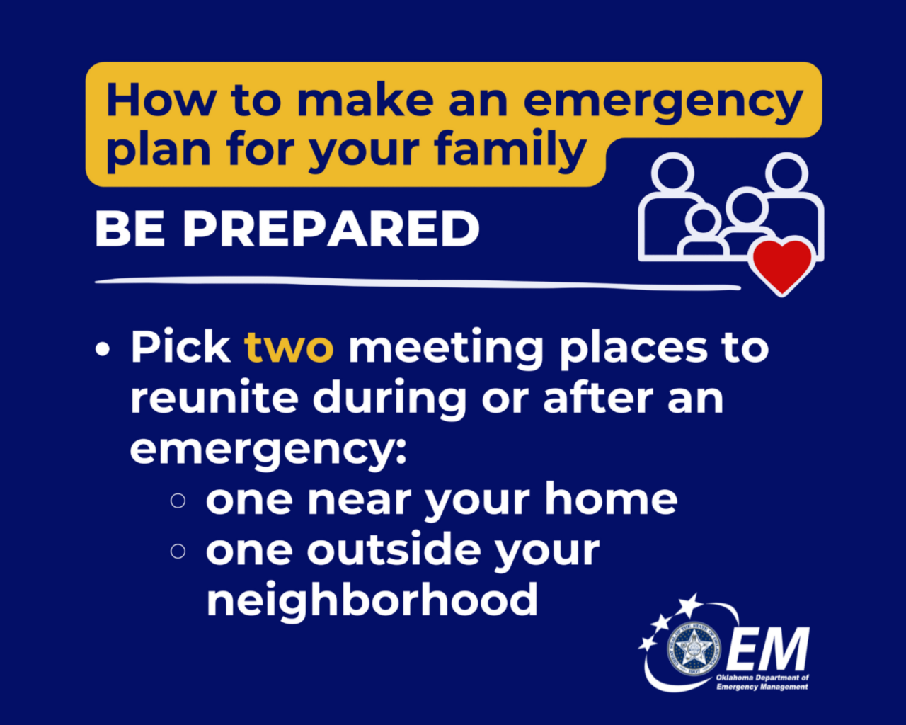 How to make an emergency plan for your family. Be Prepared. Pick two meeting places to reunite during or after an emergency: one near your home, one outside your neighborhood. Logo, Oklahoma Department of Emergency Management.