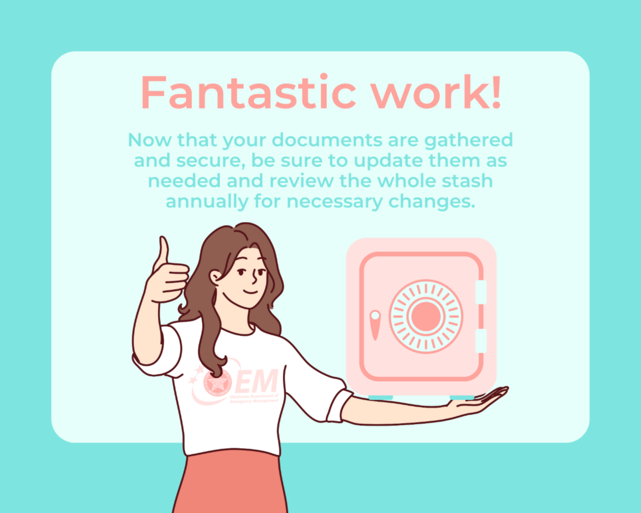 Fantastic Work! now that your documents are gathered and secure, be sure to update them as needed and review the whole stash annually for necessary changes.  A CGI drawn woman holding a safe with one hand and giving a thumbs up with the other. 