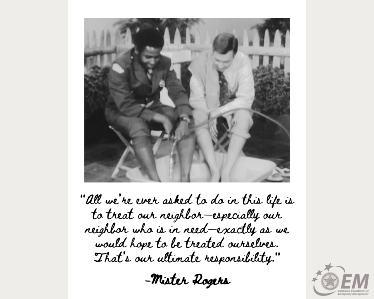 All we're ever asked to do in this life is to treat our neighbor - especially our neighbor who is in need - exactly as we would hope to be treated ourselves. That's our ultimate responsibility." Mister Rogers. Image of Mr. Rogers and a man sitting with their feet in a kiddie pool and a water hose.  Logo, Oklahoma Department of Emergency Management. 