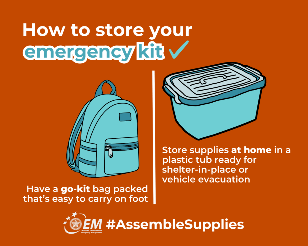 How to store your emergency kit. Have a go-kit bg packed that easy to carry on foot. Store supplies at home in a plastic tub ready for shelter-in-place or vehicle evacuation. #AssembleSupplies. Logo, Oklahoma Department of Emergency Management. 
