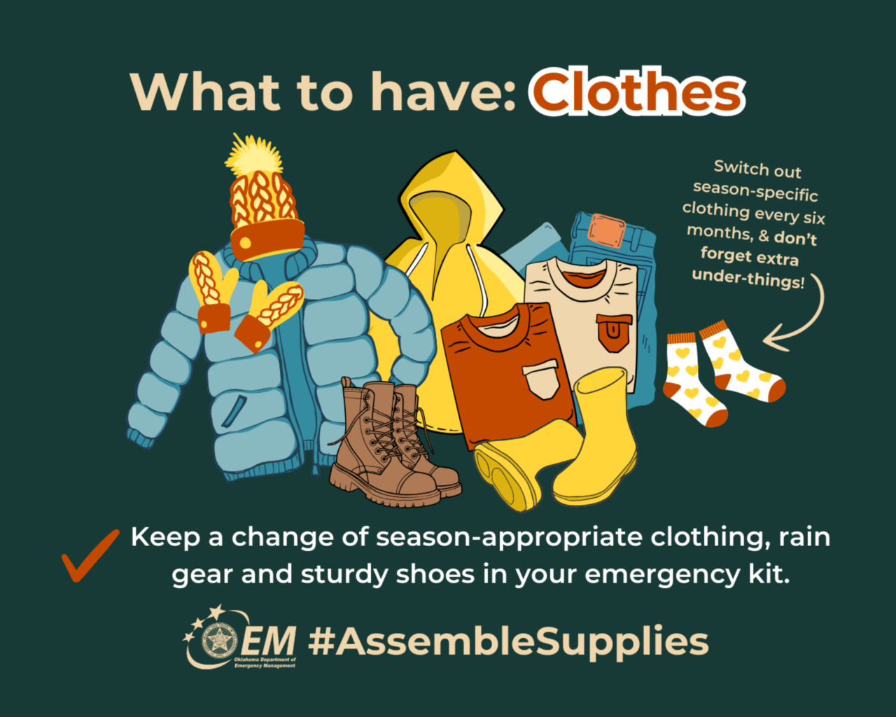 What to have: Clothes.  Keep a change o of season-appropriate clothing, rain gear and sturdy shoes in your emergency kit. #AssembleSupplies. Logo, Oklahoma Department of Emergency Management.