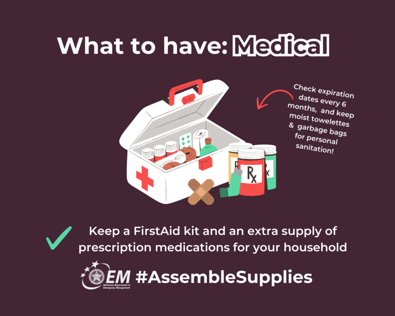 What to have: Medical. Keep a first aid kit and an extra supply of prescription medications for your household.  #AssembleSupplies. Logo, Oklahoma Department of Emergency Management. 