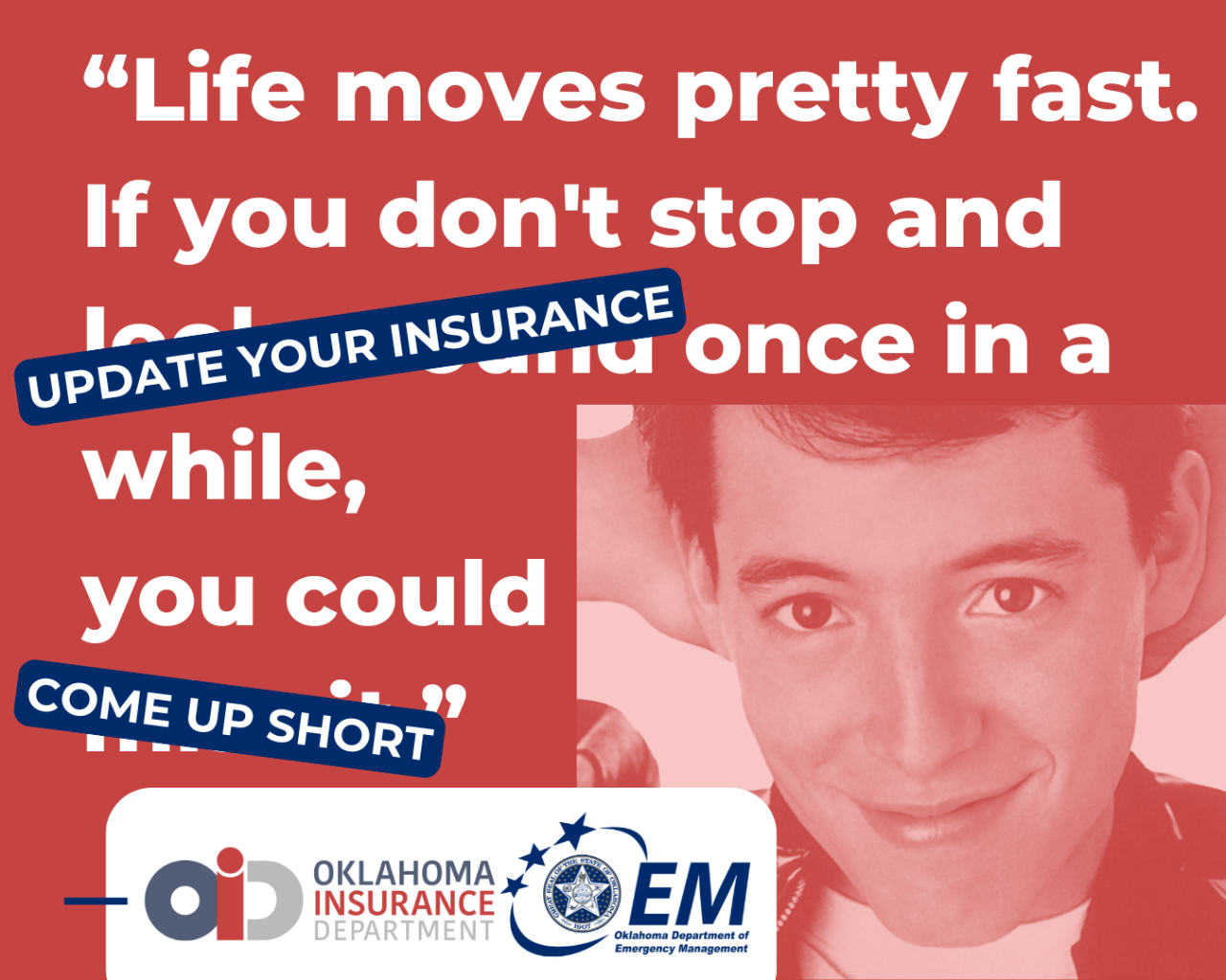 Life moves pretty fast. If you don't stop and update your insurance once in a while, you could come up short. Image of Farris Bueller. Logos, Oklahoma Insurance Department  and Oklahoma Department of Emergency Management. 